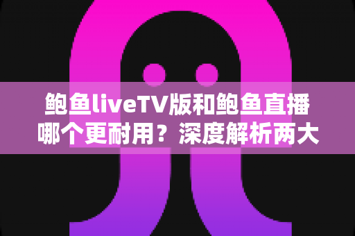 鲍鱼liveTV版和鲍鱼直播哪个更耐用？深度解析两大版本的稳定性与使用寿命差异