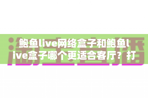 鲍鱼live网络盒子和鲍鱼live盒子哪个更适合客厅?打造理想客厅观影体验的完整选购指南 鲍鱼live网络盒子和鲍鱼live盒子哪个更适合客厅?打造理想客厅观影体验的完整选购指南