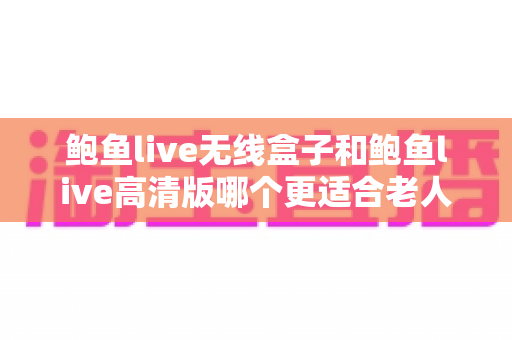 鲍鱼live无线盒子和鲍鱼live高清版哪个更适合老人用?为父母选对观影设备的完整选购指南 鲍鱼live无线盒子和鲍鱼live高清版哪个更适合老人用?为父母选对观影设备的完整选购指南