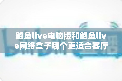 鲍鱼live电脑版和鲍鱼live网络盒子哪个更适合客厅？全方位对比与选购指南