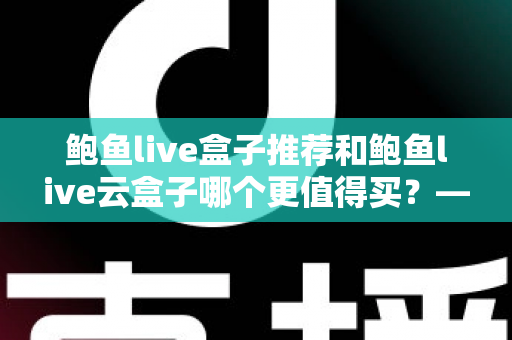 鲍鱼live盒子推荐和鲍鱼live云盒子哪个更值得买?——2025年电视盒子深度对比评测与避坑选购指南 鲍鱼live盒子推荐和鲍鱼live云盒子哪个更值得买?——2025年电视盒子深度对比评测与避坑选购指南