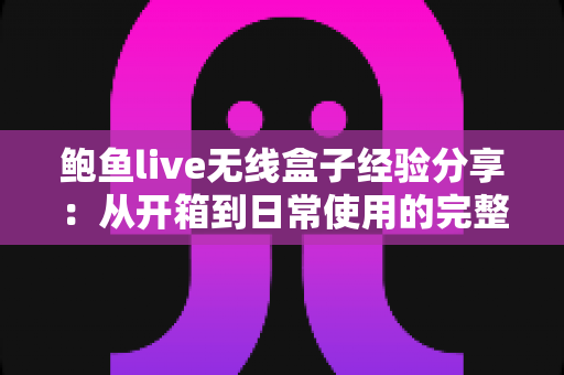 鲍鱼live无线盒子经验分享：从开箱到日常使用的完整心得指南