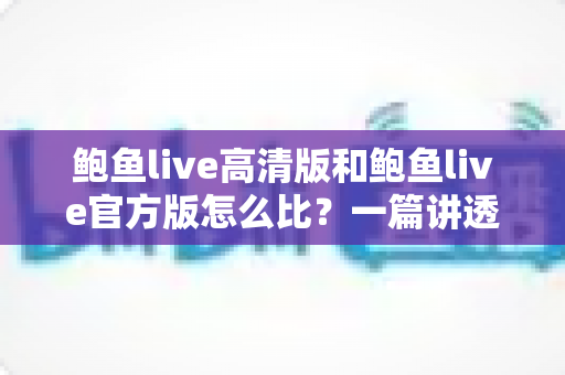 鲍鱼live高清版和鲍鱼live官方版怎么比?一篇讲透画质、功能与安全差异的实用对比指南 鲍鱼live高清版和鲍鱼live官方版怎么比?一篇讲透画质、功能与安全差异的实用对比指南