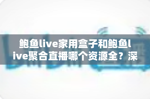 鲍鱼live家用盒子和鲍鱼live聚合直播哪个资源全？深度对比帮你选对观影方案