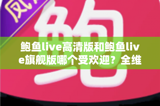 鲍鱼live高清版和鲍鱼live旗舰版哪个受欢迎？全维度对比解析，看完不再纠结