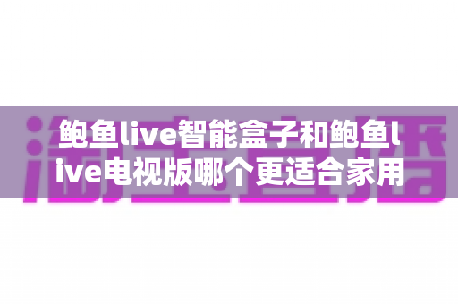 鲍鱼live智能盒子和鲍鱼live电视版哪个更适合家用?家庭观影选购全攻略 鲍鱼live智能盒子和鲍鱼live电视版哪个更适合家用?家庭观影选购全攻略