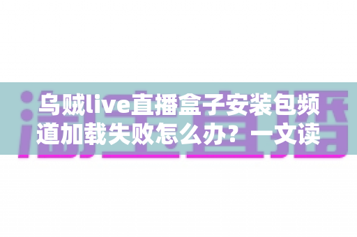 乌贼live直播盒子安装包频道加载失败怎么办？一文读懂故障原因与实用修复指南