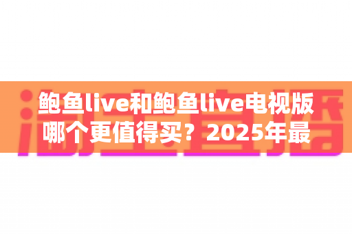 鲍鱼live和鲍鱼live电视版哪个更值得买?2025年最全双版本对比评测与选购避坑指南 鲍鱼live和鲍鱼live电视版哪个更值得买?2025年最全双版本对比评测与选购避坑指南