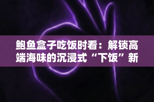 鲍鱼盒子吃饭时看：解锁高端海味的沉浸式“下饭”新体验
