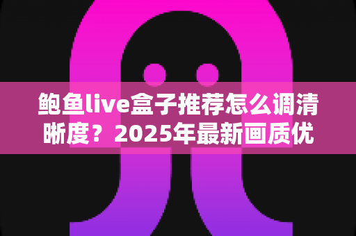鲍鱼live盒子推荐怎么调清晰度?2025年最新画质优化全攻略,轻松解锁高清观影体验 鲍鱼live盒子推荐怎么调清晰度?2025年最新画质优化全攻略,轻松解锁高清观影体验
