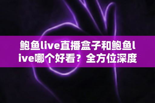 鲍鱼live直播盒子和鲍鱼live哪个好看?全方位深度对比评测,帮你找到最适合的观看方式 鲍鱼live直播盒子和鲍鱼live哪个好看?全方位深度对比评测,帮你找到最适合的观看方式