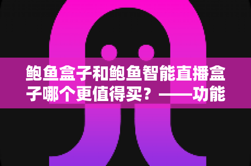 鲍鱼盒子和鲍鱼智能直播盒子哪个更值得买?——功能、价格与适用人群全维度对比评测与选购指南 鲍鱼盒子和鲍鱼智能直播盒子哪个更值得买?——功能、价格与适用人群全维度对比评测与选购指南