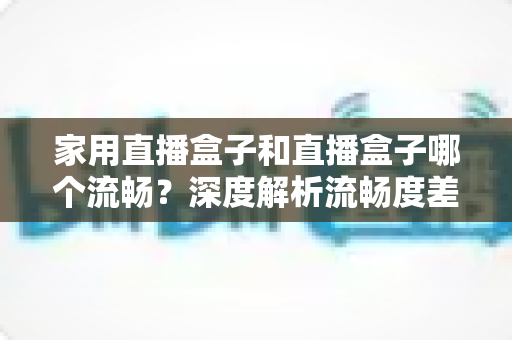 家用直播盒子和直播盒子哪个流畅?深度解析流畅度差异与选购全指南 家用直播盒子和直播盒子哪个流畅?深度解析流畅度差异与选购全指南