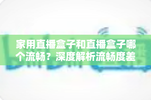 家用直播盒子和直播盒子哪个流畅?深度解析流畅度差异与选购全指南 家用直播盒子和直播盒子哪个流畅?深度解析流畅度差异与选购全指南