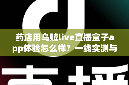 药店用乌贼live直播盒子app体验怎么样?一线实测与深度使用心得全面解析 药店用乌贼live直播盒子app体验怎么样?一线实测与深度使用心得全面解析