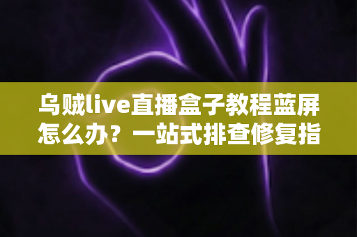 乌贼live直播盒子教程蓝屏怎么办？一站式排查修复指南，让直播从此畅通无阻