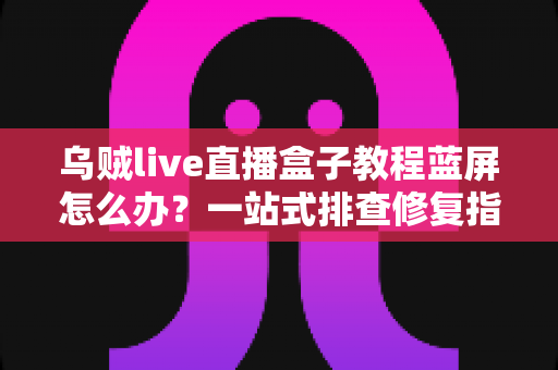 乌贼live直播盒子教程蓝屏怎么办？一站式排查修复指南，让直播从此畅通无阻