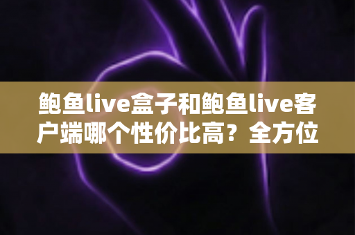 鲍鱼live盒子和鲍鱼live客户端哪个性价比高？全方位对比与选购指南