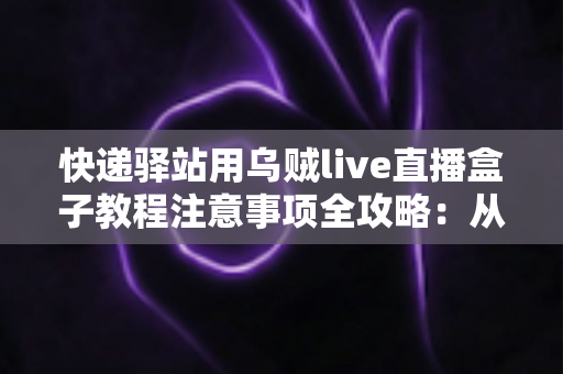 快递驿站用乌贼live直播盒子教程注意事项全攻略：从零基础安装到稳定开播的实战指南