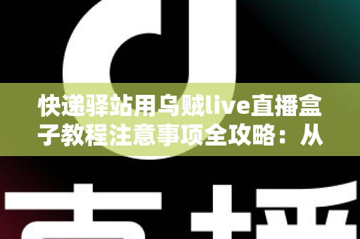 快递驿站用乌贼live直播盒子教程注意事项全攻略：从零基础安装到稳定开播的实战指南