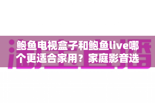 鲍鱼电视盒子和鲍鱼live哪个更适合家用?家庭影音选购全解析与实用推荐指南 鲍鱼电视盒子和鲍鱼live哪个更适合家用?家庭影音选购全解析与实用推荐指南
