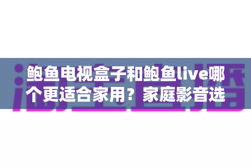 鲍鱼电视盒子和鲍鱼live哪个更适合家用?家庭影音选购全解析与实用推荐指南 鲍鱼电视盒子和鲍鱼live哪个更适合家用?家庭影音选购全解析与实用推荐指南