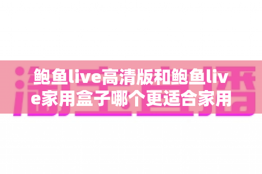 鲍鱼live高清版和鲍鱼live家用盒子哪个更适合家用?——一篇讲透家庭影音选择的实用对比指南 鲍鱼live高清版和鲍鱼live家用盒子哪个更适合家用?——一篇讲透家庭影音选择的实用对比指南