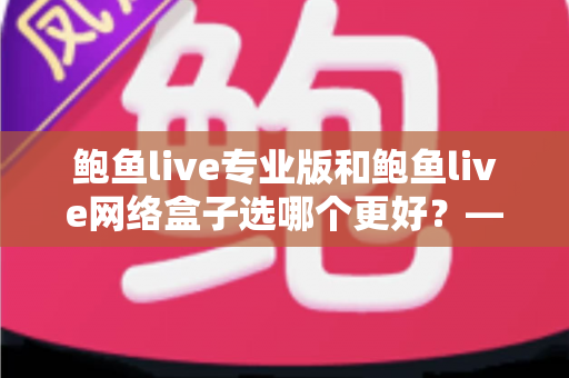鲍鱼live专业版和鲍鱼live网络盒子选哪个更好？——全方位对比助你找到最适合的观看方案