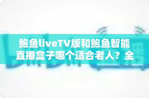 鲍鱼liveTV版和鲍鱼智能直播盒子哪个适合老人？全方位对比帮您做出正确选择