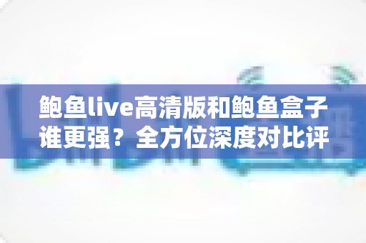 鲍鱼live高清版和鲍鱼盒子谁更强?全方位深度对比评测,看完这篇再选不踩坑 鲍鱼live高清版和鲍鱼盒子谁更强?全方位深度对比评测,看完这篇再选不踩坑