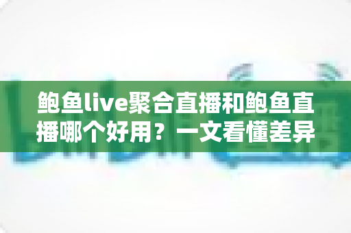 鲍鱼live聚合直播和鲍鱼直播哪个好用？一文看懂差异，选对平台不踩坑