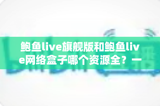 鲍鱼live旗舰版和鲍鱼live网络盒子哪个资源全?一文看懂两大版本的资源差异与选择建议 鲍鱼live旗舰版和鲍鱼live网络盒子哪个资源全?一文看懂两大版本的资源差异与选择建议
