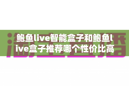 鲍鱼live智能盒子和鲍鱼live盒子推荐哪个性价比高？深度对比评测帮你避坑选对不选贵