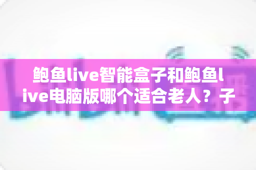 鲍鱼live智能盒子和鲍鱼live电脑版哪个适合老人？子女必读的长辈设备选购与设置全攻略