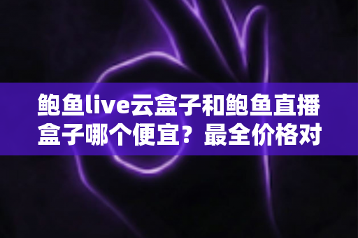 鲍鱼live云盒子和鲍鱼直播盒子哪个便宜？最全价格对比与选购指南