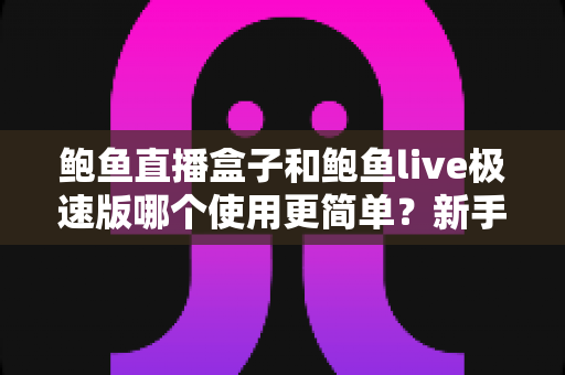 鲍鱼直播盒子和鲍鱼live极速版哪个使用更简单？新手一看就懂的全面对比指南