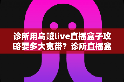诊所用乌贼live直播盒子攻略要多大宽带?诊所直播盒子带宽配置与优化全攻略 诊所用乌贼live直播盒子攻略要多大宽带?诊所直播盒子带宽配置与优化全攻略