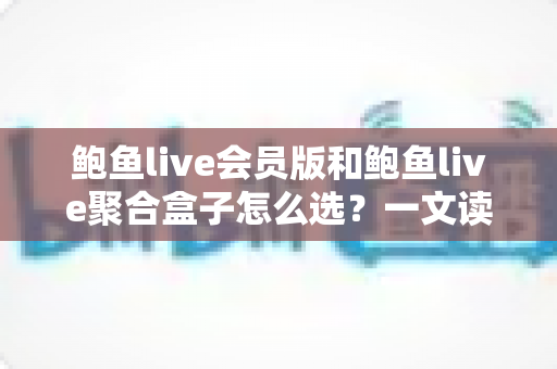 鲍鱼live会员版和鲍鱼live聚合盒子怎么选?一文读懂两者差异与选购攻略 鲍鱼live会员版和鲍鱼live聚合盒子怎么选?一文读懂两者差异与选购攻略