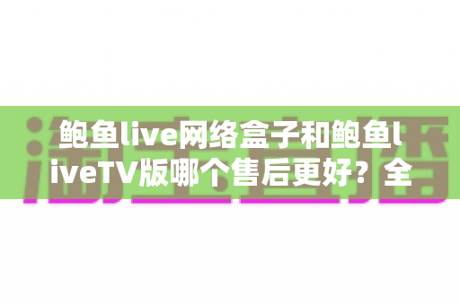鲍鱼live网络盒子和鲍鱼liveTV版哪个售后更好？全面对比解析与选购指南