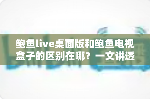 鲍鱼live桌面版和鲍鱼电视盒子的区别在哪?一文讲透两大版本核心差异与选择指南 鲍鱼live桌面版和鲍鱼电视盒子的区别在哪?一文讲透两大版本核心差异与选择指南