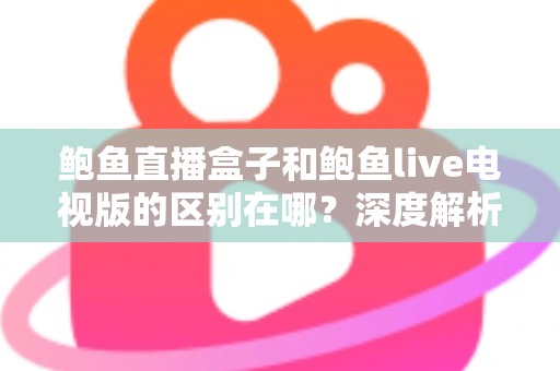 鲍鱼直播盒子和鲍鱼live电视版的区别在哪？深度解析两大版本的核心差异与选购使用全指南