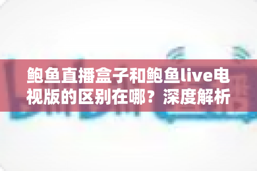 鲍鱼直播盒子和鲍鱼live电视版的区别在哪？深度解析两大版本的核心差异与选购使用全指南
