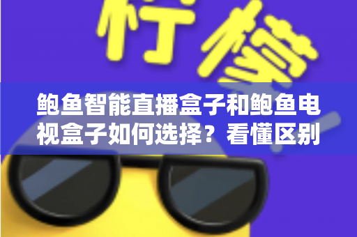 鲍鱼智能直播盒子和鲍鱼电视盒子如何选择？看懂区别再下单，一篇帮你选对客厅娱乐中心的实用选购指南
