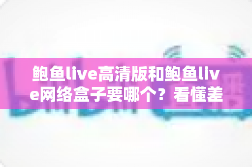 鲍鱼live高清版和鲍鱼live网络盒子要哪个？看懂差异再入手，选对不花冤枉钱