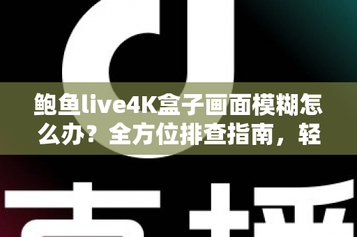 鲍鱼live4K盒子画面模糊怎么办?全方位排查指南,轻松恢复超清观影体验 鲍鱼live4K盒子画面模糊怎么办?全方位排查指南,轻松恢复超清观影体验