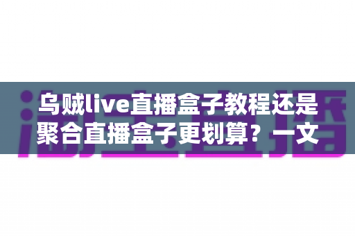 乌贼live直播盒子教程还是聚合直播盒子更划算？一文看懂两者差异，选对不花冤枉钱