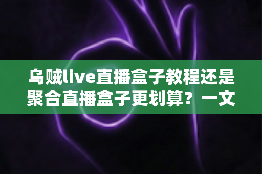 乌贼live直播盒子教程还是聚合直播盒子更划算？一文看懂两者差异，选对不花冤枉钱