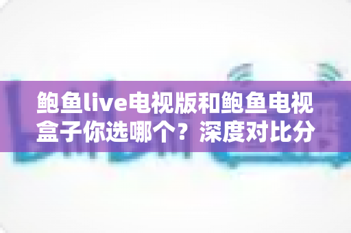 鲍鱼live电视版和鲍鱼电视盒子你选哪个？深度对比分析与实用选购指南