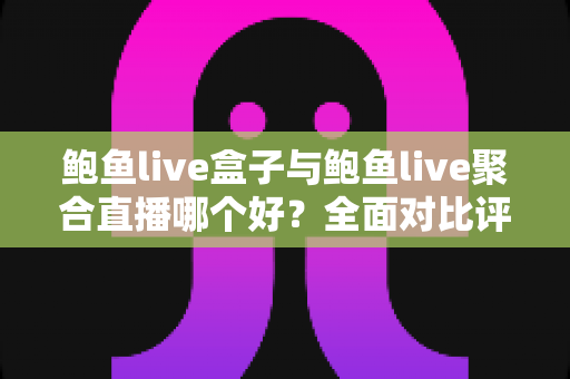 鲍鱼live盒子与鲍鱼live聚合直播哪个好？全面对比评测与选购指南，帮你一步选对版本