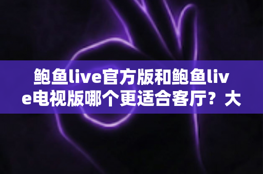 鲍鱼live官方版和鲍鱼live电视版哪个更适合客厅?大屏观影全维度对比与选择指南 鲍鱼live官方版和鲍鱼live电视版哪个更适合客厅?大屏观影全维度对比与选择指南